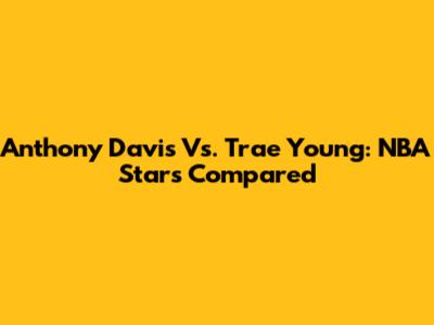Anthony Davis Vs. Trae Young: NBA Stars Compared