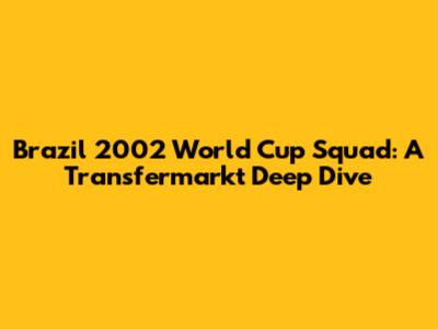 Brazil 2002 World Cup Squad: A Transfermarkt Deep Dive