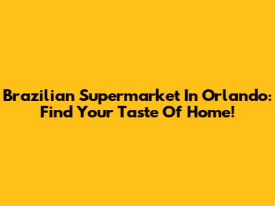 Brazilian Supermarket In Orlando: Find Your Taste Of Home!