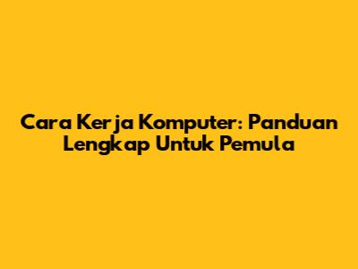 Cara Kerja Komputer: Panduan Lengkap Untuk Pemula