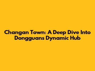 Changan Town: A Deep Dive Into Dongguan's Dynamic Hub