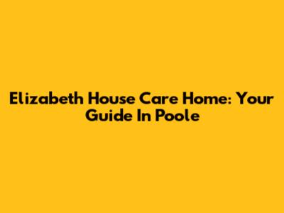 Elizabeth House Care Home: Your Guide In Poole