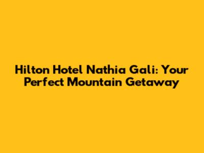 Hilton Hotel Nathia Gali: Your Perfect Mountain Getaway