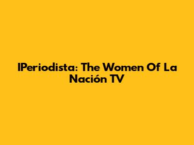 IPeriodista: The Women Of La Nación TV