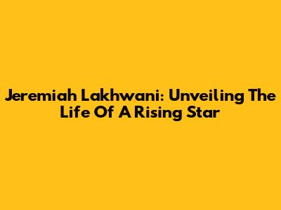 Jeremiah Lakhwani: Unveiling The Life Of A Rising Star