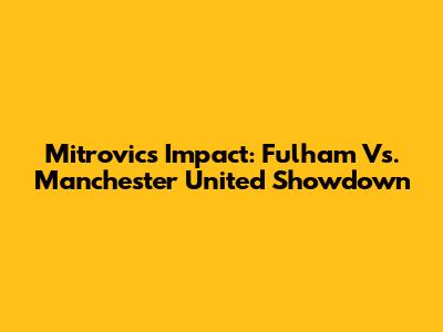 Mitrovic's Impact: Fulham Vs. Manchester United Showdown
