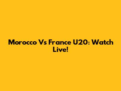 Morocco Vs France U20: Watch Live!