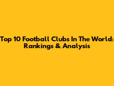 Top 10 Football Clubs In The World: Rankings & Analysis