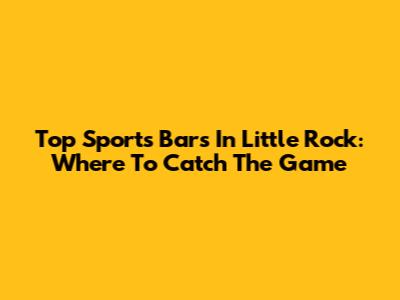 Top Sports Bars In Little Rock: Where To Catch The Game